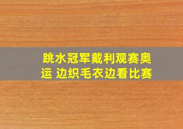 跳水冠军戴利观赛奥运 边织毛衣边看比赛